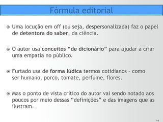 1414
ž  Ao utilizar “conceitos de dicionário”, Furtado leva o
espectador a acionar suas competências semióticas para
entender as “instruções” contidas na mensagem.
ž  É um modo de significação termo a termo, uma relação
“diádica” do tipo “estímulo-resposta”, mas nesse caso
temos uma relação “triádica” (ECO, 1995, p.186).
ž  O significado é o resultado de um trabalho “inferencial” do
espectador.
ž  É uma ação ou influência que é, ou implica, uma
cooperação de três sujeitos – o signo, seu objeto e seu
interpretante, tal que essa influência tri-relativa de modo
algum se pode resolver em ações entre pares (PEIRCE,
1983, p. 13).
Fórmula editorial
 