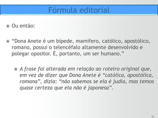 1717
ž  Há o esforço, por parte de Furtado, em questionar a
objetividade e a imparcialidade, defendidas pelos
documentaristas tradicionais
ž  A definição de dinheiro, criado na Ásia Menor no século 7º
antes de Cristo, é associada ao fato de Cristo ser judeu.
ž  Enquanto o locutor explica que “os judeus possuem o
telencéfalo altamente desenvolvido e o polegar opositor.
São, portanto, seres humanos”, aparecem imagens do
Holocausto.
Fórmula editorial
 