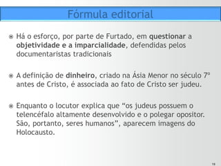 1818
ž  Esse tom irônico perdura até o momento em que a narrativa
chega à Ilha das Flores.
ž  A partir de então, percebe-se mais claramente o tom das
críticas do autor e o por quê da sofisticada teia de relações
apresentada no filme.
ž  O tomate, o porco, os seres
humanos e até os perfumes
vendidos por dona Anete têm
uma função específica no
“racional” pensado pelo autor.
Fórmula editorial
 