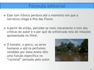 1919
ž  Por exemplo: Tudo o que é de origem orgânica – tomate, porco,
papel, madeira, galinha, ou algo que um dia teve vida – vira lixo:
ž  “O lixo atrai todos os tipos de germes e bactérias que, por sua
vez, causam doenças. As doenças prejudicam seriamente o bom
funcionamento dos seres humanos. Outras características do lixo
são o aspecto e o aroma extremamente desagradáveis. Por tudo
isso, ele é levado na sua totalidade para um único lugar, bem
longe, onde possa, livremente, sujar, cheirar mal e atrair
doenças.”
ž  “Uma cidade como Porto Alegre, habitada por mais de um milhão
de seres humanos, produz cerca de quinhentas toneladas de lixo
por dia.”
ž  “Em Porto Alegre, um dos lugares escolhidos para que o lixo
cheire mal e atraia doenças chama-se Ilha das Flores.”
Fórmula editorial
 