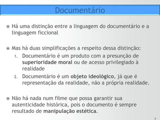 22
ž  Há uma distinção entre a linguagem do documentário e a
linguagem ficcional
ž  Mas há duas simplificações a respeito dessa distinção:
1.  Documentário é um produto com a presunção de
superioridade moral ou de acesso privilegiado à
realidade
2.  Documentário é um objeto ideológico, já que é
representação da realidade, não a própria realidade.
ž  Não há nada num filme que possa garantir sua
autenticidade histórica, pois o documento é sempre
resultado de manipulação estética.
Documentário
 