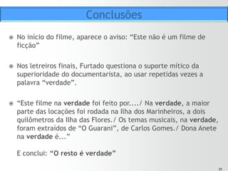 2525
ž  Ilha das Flores é uma paródia ao documentário do modo
expositivo de representação
ž  Tem o objetivo de criar empatia, através do humor, para
melhor provocar e chocar o público na sequência final.
ž  “Para convencer o público a participar de uma viagem por
dentro de uma realidade horrível, eu precisava enganá-lo.
Primeiro, tinha que seduzi-lo e depois dar a porrada.”
(FURTADO, 1992).
Conclusões
 
