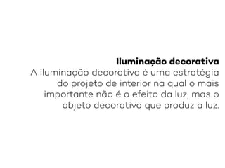 Iluminação decorativa
A iluminação decorativa é uma estratégia
do projeto de interior na qual o mais
importante não é o efeito da luz, mas o
objeto decorativo que produz a luz.
 