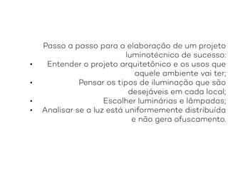 Passo a passo para a elaboração de um projeto
luminotécnico de sucesso:
• Entender o projeto arquitetônico e os usos que
aquele ambiente vai ter;
• Pensar os tipos de iluminação que são
desejáveis em cada local;
• Escolher luminárias e lâmpadas;
• Analisar se a luz está uniformemente distribuída
e não gera ofuscamento.
 