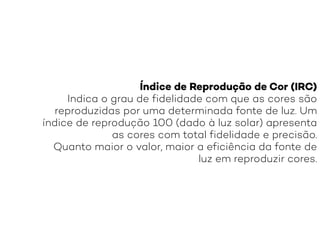 Índice de Reprodução de Cor (IRC)
Indica o grau de fidelidade com que as cores são
reproduzidas por uma determinada fonte de luz. Um
índice de reprodução 100 (dado à luz solar) apresenta
as cores com total fidelidade e precisão.
Quanto maior o valor, maior a eficiência da fonte de
luz em reproduzir cores.
 