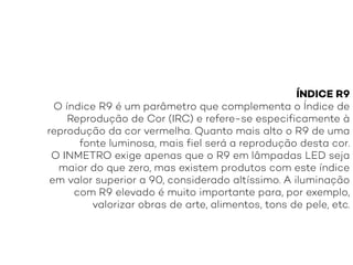 ÍNDICE R9
O índice R9 é um parâmetro que complementa o Índice de
Reprodução de Cor (IRC) e refere-se especificamente à
reprodução da cor vermelha. Quanto mais alto o R9 de uma
fonte luminosa, mais fiel será a reprodução desta cor.
O INMETRO exige apenas que o R9 em lâmpadas LED seja
maior do que zero, mas existem produtos com este índice
em valor superior a 90, considerado altíssimo. A iluminação
com R9 elevado é muito importante para, por exemplo,
valorizar obras de arte, alimentos, tons de pele, etc.
 