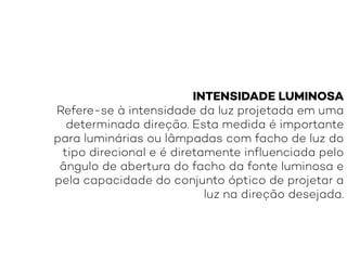 INTENSIDADE LUMINOSA
Refere-se à intensidade da luz projetada em uma
determinada direção. Esta medida é importante
para luminárias ou lâmpadas com facho de luz do
tipo direcional e é diretamente influenciada pelo
ângulo de abertura do facho da fonte luminosa e
pela capacidade do conjunto óptico de projetar a
luz na direção desejada.
 
