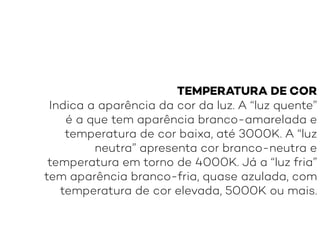 TEMPERATURA DE COR
Indica a aparência da cor da luz. A “luz quente”
é a que tem aparência branco-amarelada e
temperatura de cor baixa, até 3000K. A “luz
neutra” apresenta cor branco-neutra e
temperatura em torno de 4000K. Já a “luz fria”
tem aparência branco-fria, quase azulada, com
temperatura de cor elevada, 5000K ou mais.
 