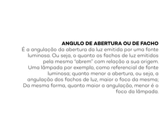ANGULO DE ABERTURA OU DE FACHO
É a angulação da abertura da luz emitida por uma fonte
luminosa. Ou seja, o quanto os fachos de luz emitidos
pela mesma “abrem” com relação a sua origem.
Uma lâmpada por exemplo, como referencial de fonte
luminosa; quanto menor a abertura, ou seja, a
angulação dos fachos de luz, maior o foco da mesma;
Da mesma forma, quanto maior a angulação, menor é o
foco da lâmpada.
 