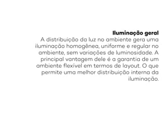 Iluminação geral
A distribuição da luz no ambiente gera uma
iluminação homogênea, uniforme e regular no
ambiente, sem variações de luminosidade. A
principal vantagem dele é a garantia de um
ambiente flexível em termos de layout. O que
permite uma melhor distribuição interna da
iluminação.
 