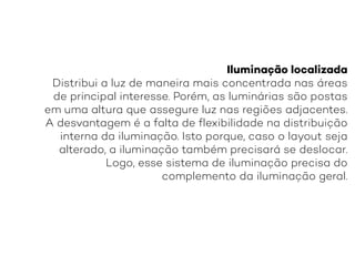 Iluminação localizada
Distribui a luz de maneira mais concentrada nas áreas
de principal interesse. Porém, as luminárias são postas
em uma altura que assegure luz nas regiões adjacentes.
A desvantagem é a falta de flexibilidade na distribuição
interna da iluminação. Isto porque, caso o layout seja
alterado, a iluminação também precisará se deslocar.
Logo, esse sistema de iluminação precisa do
complemento da iluminação geral.
 