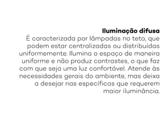 Iluminação difusa
É caracterizada por lâmpadas no teto, que
podem estar centralizadas ou distribuídas
uniformemente. Ilumina o espaço de maneira
uniforme e não produz contrastes, o que faz
com que seja uma luz confortável. Atende às
necessidades gerais do ambiente, mas deixa
a desejar nas específicas que requerem
maior iluminância.
 