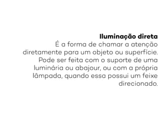 Iluminação direta
É a forma de chamar a atenção
diretamente para um objeto ou superfície.
Pode ser feita com o suporte de uma
luminária ou abajour, ou com a própria
lâmpada, quando essa possui um feixe
direcionado.
 