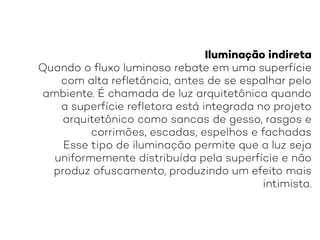 Iluminação indireta
Quando o fluxo luminoso rebate em uma superfície
com alta refletância, antes de se espalhar pelo
ambiente. É chamada de luz arquitetônica quando
a superfície refletora está integrada no projeto
arquitetônico como sancas de gesso, rasgos e
corrimões, escadas, espelhos e fachadas
Esse tipo de iluminação permite que a luz seja
uniformemente distribuída pela superfície e não
produz ofuscamento, produzindo um efeito mais
intimista.
 