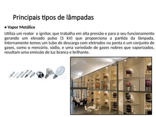 Principais tipos de lâmpadas
• Vapor Metálico
Utiliza um reator e ignitor, que trabalha em alta pressão e para o seu funcionamento
gerando um elevado pulso (5 kV) que proporciona a partida da lâmpada.
Internamente temos um tubo de descarga com eletrodos na ponta e um conjunto de
gases, como o mercúrio, sódio, e uma variedade de gases nobres que vaporizados,
resultam uma emissão de luz branca e brilhante.
 