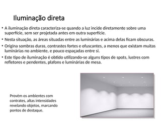 Iluminação direta
• A iluminação direta caracteriza-se quando a luz incide diretamente sobre uma
superfície, sem ser projetada antes em outra superfície.
• Nesta situação, as áreas situadas entre as luminárias e acima delas ficam obscuras.
• Origina sombras duras, contrastes fortes e ofuscantes, a menos que existam muitas
luminárias no ambiente, e pouco espaçadas entre si.
• Este tipo de iluminação é obtido utilizando-se alguns tipos de spots, lustres com
refletores e pendentes, plafons e luminárias de mesa.
Provém os ambientes com
contrates, altas intensidades
revelando objetos, marcando
pontos de destaque.
 