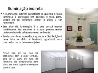Iluminação indireta
• A iluminação indireta caracteriza-se quando o fluxo
luminoso é projetado em paredes e teto, para,
depois de ser refletido, atingir o plano a ser
iluminado.
• Este tipo de iluminação é o que possui menor
rendimento. No entanto, é o que produz maior
uniformidade de aclaramento no ambiente.
• Produz sombras reduzidas e quando a distribuição é
bem feita, o efeito é bastante agradável, sem
contrastes duros entre os objetos.
Nesse tipo de luz não há
problemas com o calor térmico,
pois 90 a 100% do fluxo da
luminária são direcionados para
cima, em uma superfície refletora
como o teto.
 