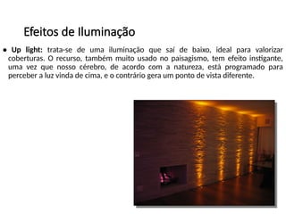 Efeitos de Iluminação
• Up light: trata-se de uma iluminação que saí de baixo, ideal para valorizar
coberturas. O recurso, também muito usado no paisagismo, tem efeito instigante,
uma vez que nosso cérebro, de acordo com a natureza, está programado para
perceber a luz vinda de cima, e o contrário gera um ponto de vista diferente.
 