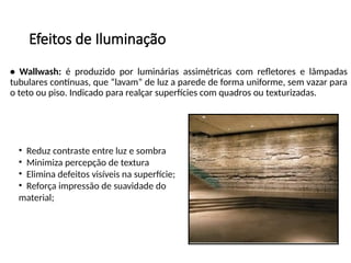 Efeitos de Iluminação
• Wallwash: é produzido por luminárias assimétricas com refletores e lâmpadas
tubulares contínuas, que “lavam” de luz a parede de forma uniforme, sem vazar para
o teto ou piso. Indicado para realçar superfícies com quadros ou texturizadas.
• Reduz contraste entre luz e sombra
• Minimiza percepção de textura
• Elimina defeitos visíveis na superfície;
• Reforça impressão de suavidade do
material;
 