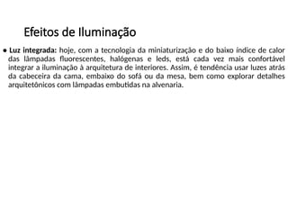 Efeitos de Iluminação
• Luz integrada: hoje, com a tecnologia da miniaturização e do baixo índice de calor
das lâmpadas fluorescentes, halógenas e leds, está cada vez mais confortável
integrar a iluminação à arquitetura de interiores. Assim, é tendência usar luzes atrás
da cabeceira da cama, embaixo do sofá ou da mesa, bem como explorar detalhes
arquitetônicos com lâmpadas embutidas na alvenaria.
 