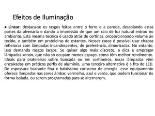 Efeitos de Iluminação
• Linear: destaca-se os rasgos feitos entre o forro e a parede, descolando estas
partes da alvenaria e dando a impressão de que um raio de luz natural entrou no
ambiente. Esta mesma técnica é usada atrás de cortinas, proporcionando volume ao
tecido, e também em prateleiras de estantes. Nesses casos é possível usar chapas
refletoras com lâmpadas incandescentes, de preferência, dimerizadas. No entanto,
isso demanda rasgos largos. Se quiser algo mais discreto, a dica é empregar
lâmpadas xenon, que não só ocupam menos espaço, como têm melhor rendimento.
Ideais para prateleiras sobre bancada ou em cortineiros, essas lâmpadas vêm
encaixadas em práticos perfis de alumínio. Uma terceira alternativa é a fita de LED.
De espessura bastante fina e baixíssimo consumo de energia, esse equipamento
oferece lâmpadas nas cores âmbar, vermelho, azul e verde, que podem funcionar de
forma isolada, ou serem programadas para se alternarem.
 