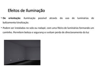 Efeitos de Iluminação
• De orientação: iluminação possível através do uso de luminárias de
balizamento/sinalização.
• Podem ser instaladas no solo ou rodapé, com uma fileira de luminárias formando um
caminho. Permitem beleza e segurança e evitam perda de direcionamento da luz
 