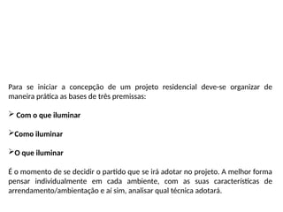 Para se iniciar a concepção de um projeto residencial deve-se organizar de
maneira prática as bases de três premissas:
 Com o que iluminar
Como iluminar
O que iluminar
É o momento de se decidir o partido que se irá adotar no projeto. A melhor forma
pensar individualmente em cada ambiente, com as suas características de
arrendamento/ambientação e aí sim, analisar qual técnica adotará.
 