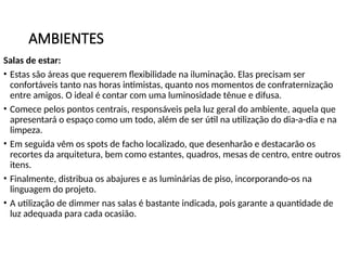AMBIENTES
Salas de estar:
• Estas são áreas que requerem flexibilidade na iluminação. Elas precisam ser
confortáveis tanto nas horas intimistas, quanto nos momentos de confraternização
entre amigos. O ideal é contar com uma luminosidade tênue e difusa.
• Comece pelos pontos centrais, responsáveis pela luz geral do ambiente, aquela que
apresentará o espaço como um todo, além de ser útil na utilização do dia-a-dia e na
limpeza.
• Em seguida vêm os spots de facho localizado, que desenharão e destacarão os
recortes da arquitetura, bem como estantes, quadros, mesas de centro, entre outros
itens.
• Finalmente, distribua os abajures e as luminárias de piso, incorporando-os na
linguagem do projeto.
• A utilização de dimmer nas salas é bastante indicada, pois garante a quantidade de
luz adequada para cada ocasião.
 