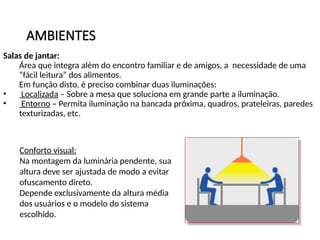 AMBIENTES
Salas de jantar:
Área que integra além do encontro familiar e de amigos, a necessidade de uma
“fácil leitura” dos alimentos.
Em função disto, é preciso combinar duas iluminações:
• Localizada – Sobre a mesa que soluciona em grande parte a iluminação.
• Entorno – Permita iluminação na bancada próxima, quadros, prateleiras, paredes
texturizadas, etc.
Conforto visual:
Na montagem da luminária pendente, sua
altura deve ser ajustada de modo a evitar
ofuscamento direto.
Depende exclusivamente da altura média
dos usuários e o modelo do sistema
escolhido.
 