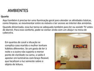 AMBIENTES
Quarto
Aqui também é preciso ter uma iluminação geral para atender as atividades básicas,
como limpeza, se movimentar entre os móveis e ter acesso ao interior dos armários.
Quando dimerizada, essa luz torna-se adequada também para ler ou assistir TV antes
de dormir. Para esse conforto, pode-se contar ainda com um abajur na mesa de
cabeceira.
Em quartos de casal a situação se
complica caso marido e mulher tenham
hábitos diferentes. Se um gosta de ler à
noite e o outro não suporta o menor
ponto de claridade na cama, a saída é
apostar em luminárias com braço flexível,
que localizam a luz somente sobre o
objeto de leitura.
 