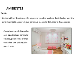 AMBIENTES
Quarto
• Os dormitórios de crianças não requerem grandes níveis de iluminâncias, mas sim
uma iluminação agradável, que permita o momento de brincar e de descansar.
Cuidado no uso de lâmpadas
com aparência de cor muito
elevada, pois deixa a criança
excitada e com dificuldades
para dormir
 