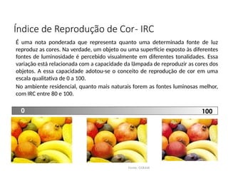 Índice de Reprodução de Cor- IRC
Fonte: OSRAM
É uma nota ponderada que representa quanto uma determinada fonte de luz
reproduz as cores. Na verdade, um objeto ou uma superfície exposto às diferentes
fontes de luminosidade é percebido visualmente em diferentes tonalidades. Essa
variação está relacionada com a capacidade da lâmpada de reproduzir as cores dos
objetos. A essa capacidade adotou-se o conceito de reprodução de cor em uma
escala qualitativa de 0 a 100.
No ambiente residencial, quanto mais naturais forem as fontes luminosas melhor,
com IRC entre 80 e 100.
0 100
 
