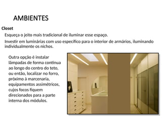 AMBIENTES
Closet
Esqueça o jeito mais tradicional de iluminar esse espaço.
Investir em luminárias com uso específico para o interior de armários, iluminando
individualmente os nichos.
Outra opção é instalar
lâmpadas de forma continua
ao longo do centro do teto,
ou então, localizar no forro,
próximo à marcenaria,
equipamentos assimétricos,
cujos focos fiquem
direcionados para a parte
interna dos módulos.
 