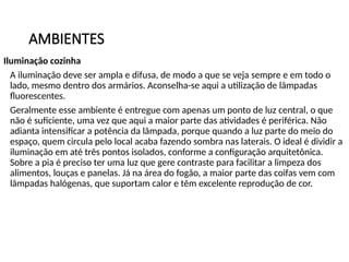AMBIENTES
Iluminação cozinha
A iluminação deve ser ampla e difusa, de modo a que se veja sempre e em todo o
lado, mesmo dentro dos armários. Aconselha-se aqui a utilização de lâmpadas
fluorescentes.
Geralmente esse ambiente é entregue com apenas um ponto de luz central, o que
não é suficiente, uma vez que aqui a maior parte das atividades é periférica. Não
adianta intensificar a potência da lâmpada, porque quando a luz parte do meio do
espaço, quem circula pelo local acaba fazendo sombra nas laterais. O ideal é dividir a
iluminação em até três pontos isolados, conforme a configuração arquitetônica.
Sobre a pia é preciso ter uma luz que gere contraste para facilitar a limpeza dos
alimentos, louças e panelas. Já na área do fogão, a maior parte das coifas vem com
lâmpadas halógenas, que suportam calor e têm excelente reprodução de cor.
 