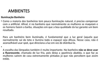 AMBIENTES
Iluminação Banheiro
• Como a maioria dos banheiros tem pouca iluminação natural, é preciso compensar
com a artificial. Afinal, é no banheiro que normalmente as mulheres se maquiam e
os homens fazem a barba, situações em que a boa qualidade da luz garante um bom
resultado.
Para um banheiro bem iluminado, é fundamental que a luz geral (aquela que
normalmente sai do teto e ilumina todo o espaço) seja difusa. Nesse caso, não é
aconselhável usar spot, que direciona a luz em vez de distribuí-la.
•
A escolha das lâmpadas também é muito importante. No banheiro não se deve usar
a fluorescente, chamada de luz fria, pois deixa a aparência abatida, o que faz as
mulheres saírem de casa extremamente pintadas já que não percebem que assim
estão.
 