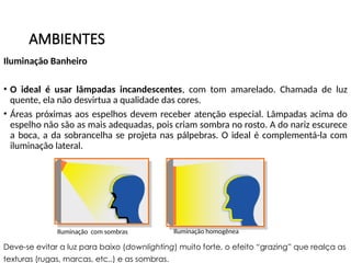 AMBIENTES
Iluminação Banheiro
• O ideal é usar lâmpadas incandescentes, com tom amarelado. Chamada de luz
quente, ela não desvirtua a qualidade das cores.
• Áreas próximas aos espelhos devem receber atenção especial. Lâmpadas acima do
espelho não são as mais adequadas, pois criam sombra no rosto. A do nariz escurece
a boca, a da sobrancelha se projeta nas pálpebras. O ideal é complementá-la com
iluminação lateral.
Iluminação homogênea
Iluminação com sombras
Deve-se evitar a luz para baixo (downlighting) muito forte, o efeito “grazing” que realça as
texturas (rugas, marcas, etc..) e as sombras.
 