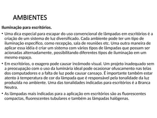 AMBIENTES
Iluminação para escritórios.
• Uma dica especial para escapar do uso convencional de lâmpadas em escritórios é a
criação de um sistema de luz diversificado. Cada ambiente pode ter um tipo de
iluminação específico, como recepção, sala de reuniões etc. Uma outra maneira de
aplicar essa idéia é criar um sistema com vários tipos de lâmpadas que possam ser
acionadas alternadamente, possibilitando diferentes tipos de iluminação em um
mesmo espaço.
• Em escritórios, o exagero pode causar incômodo visual. Um projeto inadequado sem
a preocupação com o uso da luminária ideal pode ocasionar ofuscamento nas telas
dos computadores e a falta de luz pode causar cansaço. É importante também estar
atento à temperatura de cor da lâmpada que é responsável pela tonalidade da luz
produzida no ambiente. Uma das tonalidades indicadas para escritórios é a Branca
Neutra.
• As lâmpadas mais indicadas para a aplicação em escritórios são as fluorescentes
compactas, fluorescentes tubulares e também as lâmpadas halógenas.
 