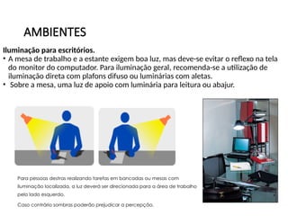 AMBIENTES
Iluminação para escritórios.
• A mesa de trabalho e a estante exigem boa luz, mas deve-se evitar o reflexo na tela
do monitor do computador. Para iluminação geral, recomenda-se a utilização de
iluminação direta com plafons difuso ou luminárias com aletas.
• Sobre a mesa, uma luz de apoio com luminária para leitura ou abajur.
Para pessoas destras realizando tarefas em bancadas ou mesas com
iluminação localizada, a luz deverá ser direcionada para a área de trabalho
pelo lado esquerdo.
Caso contrário sombras poderão prejudicar a percepção.
 