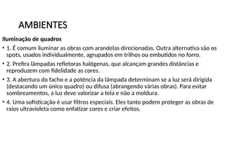 AMBIENTES
Iluminação de quadros
• 1. É comum iluminar as obras com arandelas direcionadas. Outra alternativa são os
spots, usados individualmente, agrupados em trilhos ou embutidos no forro.
• 2. Prefira lâmpadas refletoras halógenas, que alcançam grandes distâncias e
reproduzem com fidelidade as cores.
• 3. A abertura do facho e a potência da lâmpada determinam se a luz será dirigida
(destacando um único quadro) ou difusa (abrangendo várias obras). Para evitar
sombreamentos, a luz deve valorizar a tela e não a moldura.
• 4. Uma sofisticação é usar filtros especiais. Eles tanto podem proteger as obras de
raios ultravioleta como enfatizar cores e criar efeitos.
 