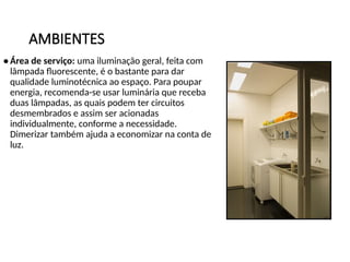 AMBIENTES
• Área de serviço: uma iluminação geral, feita com
lâmpada fluorescente, é o bastante para dar
qualidade luminotécnica ao espaço. Para poupar
energia, recomenda-se usar luminária que receba
duas lâmpadas, as quais podem ter circuitos
desmembrados e assim ser acionadas
individualmente, conforme a necessidade.
Dimerizar também ajuda a economizar na conta de
luz.
 