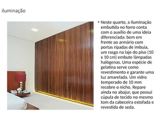 iluminação
• Neste quarto, a iluminação
embutida no forro conta
com o auxílio de uma ideia
diferenciada: bem em
frente ao armário com
portas ripadas de imbuia,
um rasgo na laje do piso (10
x 10 cm) embute lâmpadas
halógenas. Uma espécie de
gelatina serve como
revestimento e garante uma
luz amarelada. Um vidro
temperado de 10 mm
recobre o nicho. Repare
ainda no abajur, que possui
cúpula de tecido no mesmo
tom da cabeceira estofada e
revestida de seda.
 