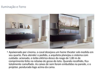 • Apaixonado por cinema, o casal desejava um home theater sob medida em
seu quarto. Para atender o pedido, a arquiteta planejou o sistema com
cuidado: acionado, o telão elétrico desce do rasgo de 1,80 m de
comprimento feito no rebaixo de gesso do teto. Quando recolhido, fica
totalmente camuflado. As caixas de som foram embutidas na parede, e o
projetor, pendurado logo acima da cama.
Iluminação e Forro
 