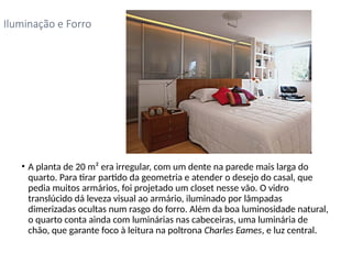 • A planta de 20 m² era irregular, com um dente na parede mais larga do
quarto. Para tirar partido da geometria e atender o desejo do casal, que
pedia muitos armários, foi projetado um closet nesse vão. O vidro
translúcido dá leveza visual ao armário, iluminado por lâmpadas
dimerizadas ocultas num rasgo do forro. Além da boa luminosidade natural,
o quarto conta ainda com luminárias nas cabeceiras, uma luminária de
chão, que garante foco à leitura na poltrona Charles Eames, e luz central.
Iluminação e Forro
 