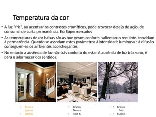 Temperatura da cor
• A luz “fria”, ao acentuar os contrastes cromáticos, pode provocar desejo de ação, de
consumo, de curta permanência. Ex: Supermercados
• As temperaturas de cor baixas são as que geram conforto, salientam o requinte, convidam
à permanência. Quando se associam estes parâmetros à intensidade luminosa e à difusão
conseguem-se os ambientes aconchegantes.
• No entanto a ausência de luz não trás conforto do estar. A ausência de luz trás sono, é
para o adormecer dos sentidos.
 