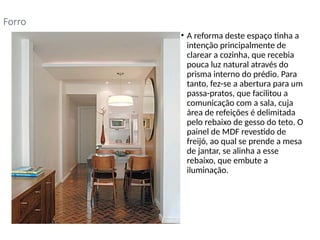 • A reforma deste espaço tinha a
intenção principalmente de
clarear a cozinha, que recebia
pouca luz natural através do
prisma interno do prédio. Para
tanto, fez-se a abertura para um
passa-pratos, que facilitou a
comunicação com a sala, cuja
área de refeições é delimitada
pelo rebaixo de gesso do teto. O
painel de MDF revestido de
freijó, ao qual se prende a mesa
de jantar, se alinha a esse
rebaixo, que embute a
iluminação.
Forro
 