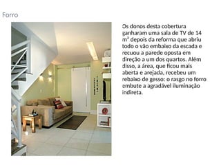 • Os donos desta cobertura
ganharam uma sala de TV de 14
m² depois da reforma que abriu
todo o vão embaixo da escada e
recuou a parede oposta em
direção a um dos quartos. Além
disso, a área, que ficou mais
aberta e arejada, recebeu um
rebaixo de gesso: o rasgo no forro
embute a agradável iluminação
indireta.
Forro
 