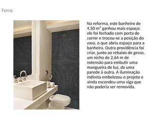 • Na reforma, este banheiro de
4,50 m² ganhou mais espaço:
ele foi fechado com porta de
correr e trocou-se a posição do
vaso, o que abriu espaço para a
banheira. Outra providência foi
criar, junto ao rebaixo de gesso,
um nicho de 2,64 m de
extensão para embutir uma
mangueira de luz, de uma
parede à outra. A iluminação
indireta embelezou o projeto e
ainda escondeu uma viga que
não poderia ser removida.
Forro
 