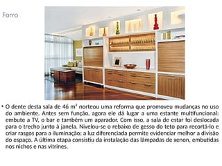 • O dente desta sala de 46 m² norteou uma reforma que promoveu mudanças no uso
do ambiente. Antes sem função, agora ele dá lugar a uma estante multifuncional:
embute a TV, o bar e também um aparador. Com isso, a sala de estar foi deslocada
para o trecho junto à janela. Nivelou-se o rebaixo de gesso do teto para recortá-lo e
criar rasgos para a iluminação: a luz diferenciada permite evidenciar melhor a divisão
do espaço. A última etapa consistiu da instalação das lâmpadas de xenon, embutidas
nos nichos e nas vitrines.
Forro
 