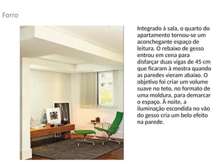 • Integrado à sala, o quarto do
apartamento tornou-se um
aconchegante espaço de
leitura. O rebaixo de gesso
entrou em cena para
disfarçar duas vigas de 45 cm
que ficaram à mostra quando
as paredes vieram abaixo. O
objetivo foi criar um volume
suave no teto, no formato de
uma moldura, para demarcar
o espaço. À noite, a
iluminação escondida no vão
do gesso cria um belo efeito
na parede.
Forro
 