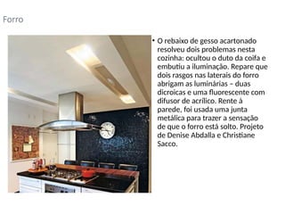 • O rebaixo de gesso acartonado
resolveu dois problemas nesta
cozinha: ocultou o duto da coifa e
embutiu a iluminação. Repare que
dois rasgos nas laterais do forro
abrigam as luminárias – duas
dicroicas e uma fluorescente com
difusor de acrílico. Rente à
parede, foi usada uma junta
metálica para trazer a sensação
de que o forro está solto. Projeto
de Denise Abdalla e Christiane
Sacco.
Forro
 